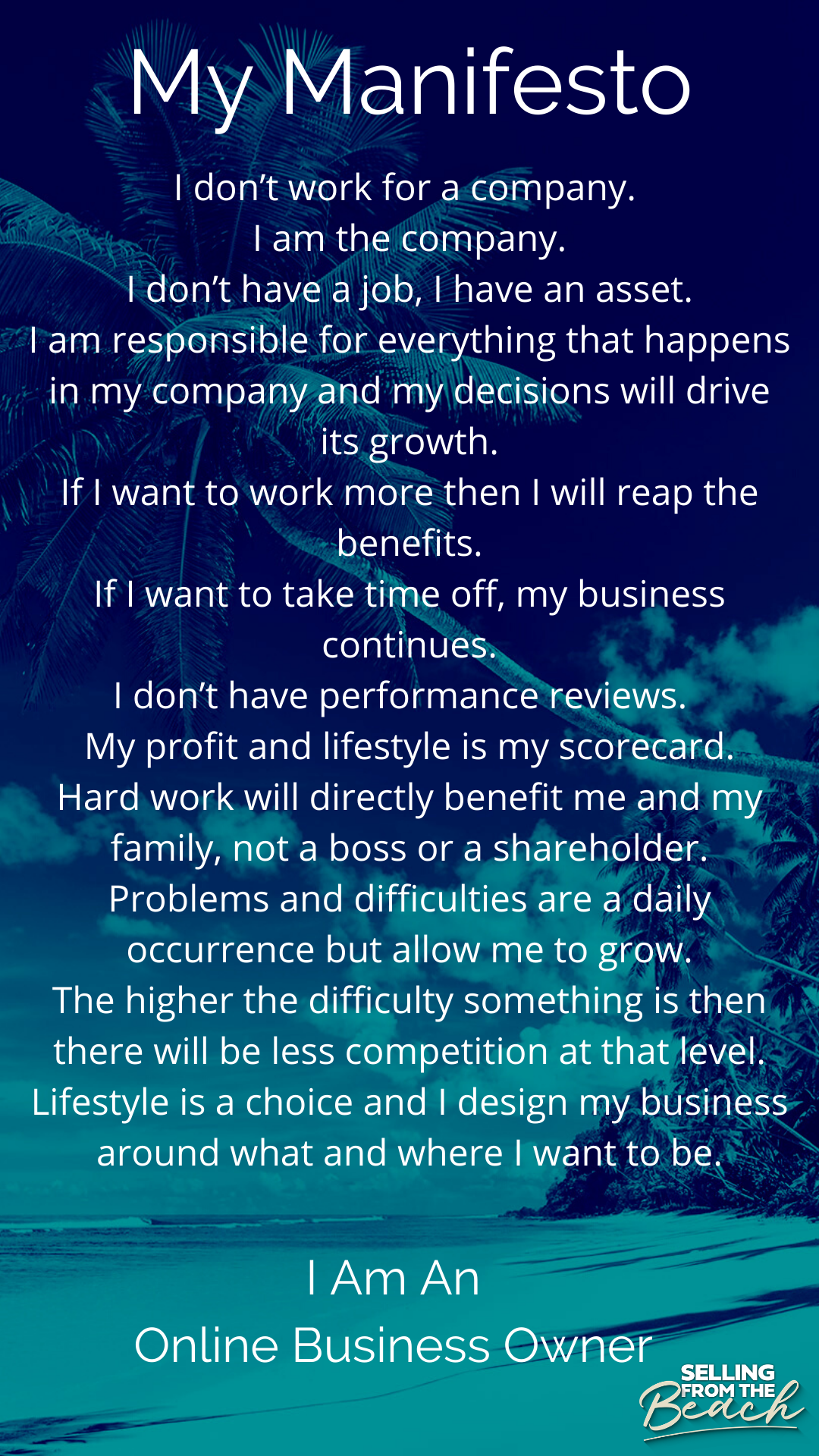 My Manifesto: I don't work for a company. I am the company. I don't have a job, I have an asset. I am responsible for everything that happens in my company and my decisions will drive its growth. If I want to work more then I will reap the benefits. If I want to take time off, my business continues. I don't have performance reviews. My profit and lifestyle is my scorecard. Hard work will directly benefit me and my family, not a boss or a shareholder. Problems and difficulties are a daily occurrence but allow me to grow. The higher the difficulty something is then there will be less competition at that level. Lifestyle is a choice and I design my business around what and where I want to be. I Am An Online Business Owner.